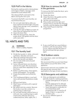 Page 2312.5 Fluff in the fabrics
During the washing and/or drying phase, some types of fabric, (sponge, wool,
sweatshirt) could release fluff.
The released fluff could stick to the
fabrics during the next cycle.
To prevent the fluff in your laundry, we recommend that you:
• Do not wash dark fabrics after you have washed and dried light coloured
fabrics (new sponge, wool, sweatshirt ) and the contrary.
• Line dry this type of fabrics at open air when they are washed the first time.
• Clean the drain filter.
•...