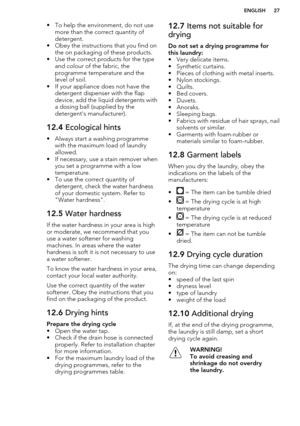 Page 27• To help the environment, do not usemore than the correct quantity of
detergent.
• Obey the instructions that you find on the on packaging of these products.
• Use the correct products for the type and colour of the fabric, the
programme temperature and the
level of soil.
• If your appliance does not have the detergent dispenser with the flap
device, add the liquid detergents with a dosing ball (supplied by the
detergent's manufacturer).12.4  Ecological hints
• Always start a washing programme
with...
