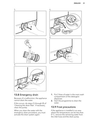 Page 315.6.7.8.9. 13.8 Emergency drain
Because of a malfunction, the appliance cannot drain the water.
If this occurs, do steps (1) through (9) of
'Cleaning the drain filter'. If necessary,
clean the pump.
When you drain the water with the
emergency drain procedure, you must
activate the drain system again:1. Put 2 litres of water in the main wash
compartment of the detergent
dispenser.
2. Start the programme to drain the
water.13.9  Frost precautions
If the appliance is installed in an area
where the...