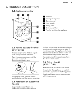 Page 73. PRODUCT DESCRIPTION3.1  Appliance overview1Worktop2
Detergent dispenser
3
Control panel
4
Door handle
5
Rating plate
6
Drain pump filter
7
Feet for levelling the appliance
3.2 How to activate the child
safety device
This device prevents children or pets
from being closed in the drum.
Turn the device clockwise, until the
groove is horizontal.
You cannot close the door.
To close the door, turn the device
anticlockwise until the groove is vertical.
3.3  Installation on suspended
flooring
Suspended wooden...