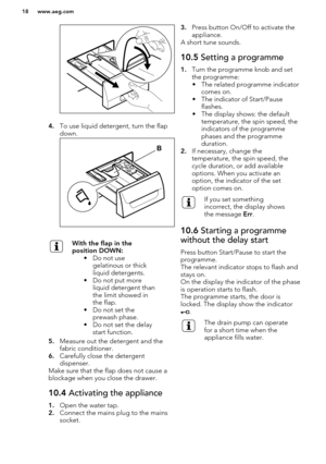 Page 184.To use liquid detergent, turn the flap
down.
With the flap in the
position DOWN: • Do not usegelatinous or thick
liquid detergents.
• Do not put more liquid detergent than
the limit showed in
the flap.
• Do not set the prewash phase.
• Do not set the delay start function.
5. Measure out the detergent and the
fabric conditioner.
6. Carefully close the detergent
dispenser.
Make sure that the flap does not cause a blockage when you close the drawer.
10.4  Activating the appliance
1.Open the water tap.
2....