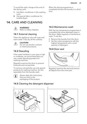 Page 25To avoid the static charge at the end of
the drying cycle:
1. Use fabric conditioner in the washing
cycle.
2. Use special fabric conditioner for
tumble dryers.When the drying programme is
completed remove the laundry in a short time.14.  CARE AND CLEANINGWARNING!
Refer to Safety chapters.14.1  External cleaning
Clean the appliance only with soap and
warm water. Fully dry all the surfaces.
CAUTION!
Do not use alcohol, solvents
or chemical products.14.2  Descaling
If the water hardness in your area is...