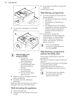 Page 184.To use liquid detergent, turn the flap
down.
With the flap in the
position DOWN: • Do not usegelatinous or thick
liquid detergents.
• Do not put more liquid detergent than
the limit showed in
the flap.
• Do not set the prewash phase.
• Do not set the delay start function.
5. Measure out the detergent and the
fabric conditioner.
6. Carefully close the detergent
dispenser.
Make sure that the flap does not cause a blockage when you close the drawer.
10.4  Activating the appliance
1.Open the water tap.
2....