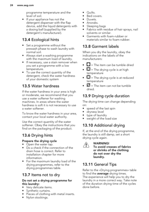 Page 24programme temperature and the
level of soil.
• If your appliance has not the detergent dispenser with the flap
device, add the liquid detergents with
a dosing ball (supplied by the
detergent's manufacturer).13.4  Ecological hints
• Set a programme without the
prewash phase to wash laundry withnormal soil.
• Always start a washing programme with the maximum load of laundry.
• If necessary, use a stain remover when you set a programme with a low
temperature.
• To use the correct quantity of the...