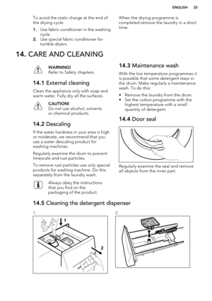 Page 25To avoid the static charge at the end of
the drying cycle:
1. Use fabric conditioner in the washing
cycle.
2. Use special fabric conditioner for
tumble dryers.When the drying programme is
completed remove the laundry in a short time.14.  CARE AND CLEANINGWARNING!
Refer to Safety chapters.14.1  External cleaning
Clean the appliance only with soap and
warm water. Fully dry all the surfaces.
CAUTION!
Do not use alcohol, solvents
or chemical products.14.2  Descaling
If the water hardness in your area is...