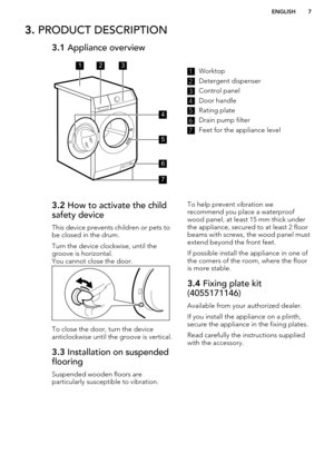 Page 73. PRODUCT DESCRIPTION3.1  Appliance overview1Worktop2
Detergent dispenser
3
Control panel
4
Door handle
5
Rating plate
6
Drain pump filter
7
Feet for the appliance level
3.2 How to activate the child
safety device
This device prevents children or pets to
be closed in the drum.
Turn the device clockwise, until the
groove is horizontal.
You cannot close the door.
To close the door, turn the device
anticlockwise until the groove is vertical.
3.3  Installation on suspended
flooring
Suspended wooden floors...