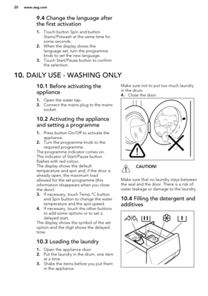 Page 209.4 Change the language after
the first activation
1. Touch button Spin and button
Stains/Prewash at the same time for
some seconds.
2. When the display shows the
language set, turn the programme
knob to set the new language.
3. Touch Start/Pause button to confirm
the selection.10.  DAILY USE - WASHING ONLY10.1  Before activating the
appliance
1. Open the water tap.
2. Connect the mains plug to the mains
socket.10.2  Activating the appliance
and setting a programme
1. Press button On/Off to activate the...