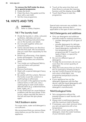 Page 26To remove the fluff inside the drum,set a special programme:
• Empty the drum.
• Clean the drum, the gasket and the door with a wet cloth.
• Set the rinse programme.• Touch at the same time Spin and Extra Rinse to activate the cleaningfunction until the display shows  CLE.
• Touch Start/Pause to start the programme.14.  HINTS AND TIPSWARNING!
Refer to Safety chapters.14.1  The laundry load
• Divide the laundry in: white, coloured,
synthetics, delicates and wool.
• Obey the washing instructions that are...