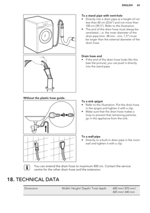 Page 43To a stand pipe with vent-hole
• Directly into a drain pipe at a height of not less than 60 cm (23.6”) and not more than100 cm (39.3”). Refer to the illustration.
• The end of the drain hose must always be ventilated , i.e. the inner diameter of the
drain pipe (min. 38 mm - min. 1.5”) must
be larger than the external diameter of the
drain hose.Drain hose end
• If the end of the drain hose looks like this (see the picture), you can push it directly
into the stand pipe.Without the plastic hose guide.To a...