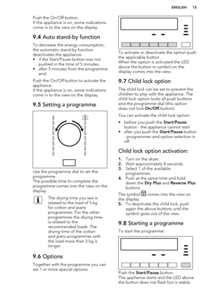 Page 15Push the On/Off button.
If the appliance is on, some indications come in to the view on the display.9.4  Auto stand-by function
To decrease the energy consumption,
the automatic stand-by function
deactivates the appliance:
• if the Start/Pause button was not pushed in the time of 5 minutes.
• after 5 minutes from the programme end.
Push the On/Off button to activate the
appliance.
If the appliance is on, some indications come in to the view on the display.
9.5  Setting a programme
Use the programme dial...