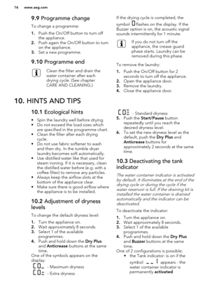 Page 169.9 Programme change
To change a programme:
1. Push the On/Off button to turn off
the appliance.
2. Push again the On/Off button to turn
on the appliance.
3. Set a new programme.9.10  Programme endClean the filter and drain the
water container after each
drying cycle. (See chapter
CARE AND CLEANING.)If the drying cycle is completed, the
symbol 
flashes on the display. If the
Buzzer option is on, the acoustic signal
sounds intermittently for 1 minute.
If you do not turn off the
appliance, the crease...