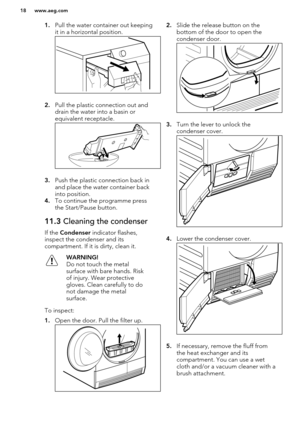 Page 181.Pull the water container out keeping
it in a horizontal position.
2. Pull the plastic connection out and
drain the water into a basin or
equivalent receptacle.
3. Push the plastic connection back in
and place the water container back
into position.
4. To continue the programme press
the Start/Pause button.
11.3  Cleaning the condenser
If the Condenser  indicator flashes,
inspect the condenser and its compartment. If it is dirty, clean it.
WARNING!
Do not touch the metal
surface with bare hands. Risk
of...