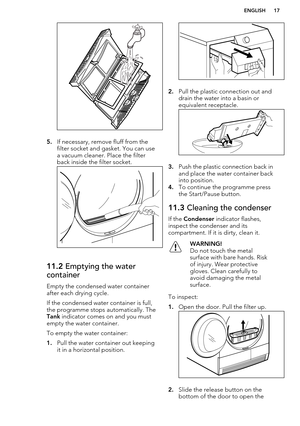 Page 175.If necessary, remove fluff from the
filter socket and gasket. You can use
a vacuum cleaner. Place the filter
back inside the filter socket.
11.2  Emptying the water
container
Empty the condensed water container
after each drying cycle.
If the condensed water container is full,
the programme stops automatically. The 
Tank  indicator comes on and you must
empty the water container.
To empty the water container:
1. Pull the water container out keeping
it in a horizontal position.
2. Pull the plastic...