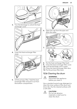 Page 233.Turn the blockage to unlock the heat
exchanger cover.
4. Lower the heat exchanger filter
cover.
5. Lift the primary filter. Hold the heat
exchanger filter and pull it out from
the bottom compartment.
6. Open the cap from the pipe and
drain the water.
7. Close the cap.
8.Put the heat exchanger filter back.
9. Close the heat exchanger filter cover.
10. Lock the blockage until it snaps.
11. Close the heat exchanger filter door.
12. Put the primary filter back.
12.6  Cleaning the drumWARNING!
Disconnect...