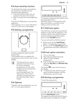 Page 159.4 Auto stand-by function
To decrease the energy consumption, the automatic stand-by function
deactivates the appliance:
• if the Start/Pause button was not pushed in the time of 5 minutes.
• after 5 minutes from the programme end.
Push the On/Off button to activate the
appliance.
If the appliance is on, some indications come in to the view on the display.9.5  Setting a programme
Use the programme dial to set the
programme.
The possible time to complete the programme comes into the view on the display....