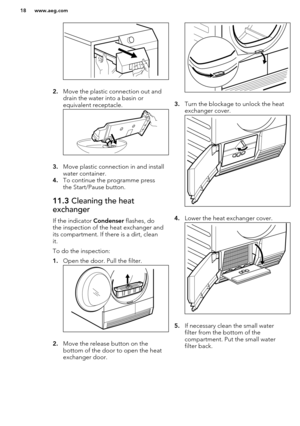 Page 182.Move the plastic connection out and
drain the water into a basin or
equivalent receptacle.
3. Move plastic connection in and install
water container.
4. To continue the programme press
the Start/Pause button.
11.3  Cleaning the heat
exchanger
If the indicator  Condenser flashes, do
the inspection of the heat exchanger and
its compartment. If there is a dirt, clean
it.
To do the inspection:
1. Open the door. Pull the filter.
2.Move the release button on the
bottom of the door to open the heat
exchanger...