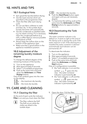Page 1510. HINTS AND TIPS10.1  Ecological hints
• Spin good the laundry before drying. • Use the load volumes which are specified in the programme chart.
• Clean the filter after each drying cycle.
• Do not use fabric softener to wash and then dry. In the tumble dryer
laundry becomes soft automatically.
• Use the condensate as distilled water, e.g. for steam ironing. If it is necessary
clean the condensate before (e.g. with a coffee filter) to remove possible
small pieces of fluff.
• Always keep the airflow...