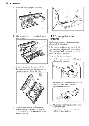 Page 162.Push the hook to open the filter.
3.Use a moist hand to clean both parts
of the filter.
4. If necessary clean the filter with the
brush under warm tap water and/or a
vacuum cleaner. Close the filter.
5. If necessary remove fluff from the
filter socket and gasket. You can use a vacuum cleaner. Put the filter inside
the filter socket.
11.2  Draining the water
container
Drain the condensed water container after each drying cycle.
If the condensed water container is full,
the programme breaks off...
