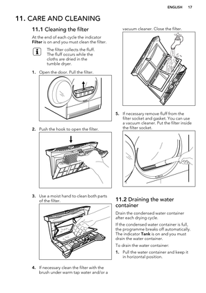 Page 1711. CARE AND CLEANING11.1  Cleaning the filter
At the end of each cycle the indicator 
Filter  is on and you must clean the filter.The filter collects the fluff.
The fluff occurs while the
cloths are dried in the
tumble dryer.
1. Open the door. Pull the filter.
2.Push the hook to open the filter.
3.Use a moist hand to clean both parts
of the filter.
4. If necessary clean the filter with the
brush under warm tap water and/or a
vacuum cleaner. Close the filter.
5. If necessary remove fluff from the
filter...