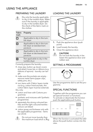 Page 13USING THE APPLIANCE
PREPARING THE LAUNDRY
Dry only the laundry applicable
to dry in the tumble dryer. Make
sure if the laundry is applicable
to dry in the tumble dryer. Do
the check of the fabric mark on
the clothes.
Fabric
markProperty
Applicable to dry in the tum-
ble dryer
Applicable to dry in the tum-
ble dryer at standard tem-
perature
Applicable to dry in the tum-
ble dryer at decreased tem-
perature
Not applicable to dry in the
tumble dryer
Correctly prepare the laundry:
• close zips, button up...