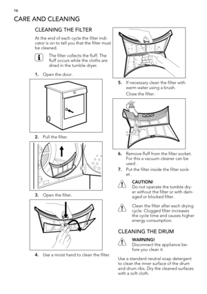 Page 16CARE AND CLEANING
CLEANING THE FILTER
At the end of each cycle the filter indi-
cator is on to tell you that the filter must
be cleaned.
The filter collects the fluff. The
fluff occurs while the cloths are
dried in the tumble dryer.
1.Open the door.
2.Pull the filter.
3.Open the filter.
4.Use a moist hand to clean the filter.
5.If necessary clean the filter with
warm water using a brush.
Close the filter.
6.Remove fluff from the filter socket.
For this a vacuum cleaner can be
used .
7.Put the filter...