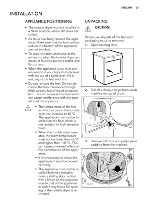 Page 21INSTALLATION
APPLIANCE POSITIONING
• The tumble dryer must be installed in
a clean position, where dirt does not
collect.
• Air must flow freely around the appli-
ance. Make sure that the front airflow
slots in the bottom of the appliance
are not blocked .
• To keep vibration and noise at the
minimum, when the tumble dryer op-
erates, it must be put on a stable and
flat surface.
• When the appliance is put in its per-
manent position, check if is fully level
with the aid of a spirit level. If it is
not,...
