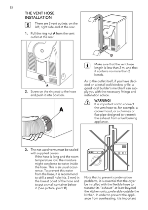Page 22THE VENT HOSE
INSTALLATION
There are 3 vent outlets: on the
left, right side and at the rear.
1.Pull the ring nut A from the vent
outlet at the rear.
2.Screw on the ring nut to the hose
and push it into position.
3.The not used vents must be sealed
with supplied covers.
If the hose is long and the room
temperature low, the moisture
might condense to water inside
the hose. This is an usual occur-
rence. To prevent this water
from the hose, it is recommend
to drill a small hole (via. 3 mm) in
the lowest...