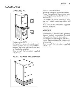 Page 9ACCESSORIES
STACKING KIT
Product name: SKP11
Available from your authorized dealer.
Stacking kit can be used only with the
washing machines specified in the leaf-
let. See leaflet attached.
Read carefully the instructions supplied
with the kit.
PEDESTAL WITH THE DRAWER
Product name: PDSTP10.
Available from your authorized dealer.
To put the appliance higher at the level
which helps to easy load and remove
the laundry .
The drawer can be use for laundry stor-
age e.g. : towels, cleaning products and...