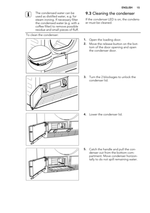 Page 15The condensed water can be
used as distilled water, e.g. for
steam ironing. If necessary filter
the condensed water (e.g. with a
coffee filter) to remove possible
residue and small pieces of fluff.9.3 Cleaning the condenser
If the condenser LED is on, the condens-
er must be cleaned.
To clean the condenser:  
1.Open the loading door.
2.Move the release button on the bot-
tom of the door opening and open
the condenser door.
3.Turn the 2 blockages to unlock the
condenser lid.
4.Lower the condenser lid....