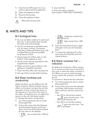 Page 111.Push the On/Off button for 2 sec-
onds to deactivate the appliance.
2.Open the appliance door.
3.Remove the laundry.
4.Close the appliance door.
After each drying cycle:• clean the filter
• drain the water container
(See chapter CARE AND CLEANING.)
8. HINTS AND TIPS
8.1 Ecological hints
• Do not use fabric softener to wash and
then dry. In the tumble dryer laundry
becomes soft automatically.
• Use the condensate as distilled water,
e.g. for steam ironing. If necessary
clean the condensate before (e.g....