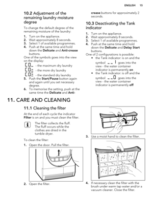 Page 1510.2 Adjustment of the
remaining laundry moisture
degree
To change the default degree of the
remaining moisture of the laundry:
1. Turn on the appliance.
2. Wait approximately 8 seconds.
3. Select 1 of available programmes.
4. Push at the same time and hold
down the  Delicate and Anti-crease
buttons.
One of the symbols goes into the view
on the display:
 - the maximum dry laundry
 - the more dry laundry
 - the standard dry laundry
5. Push the  Start/Pause  button again
and again until you set necessary...