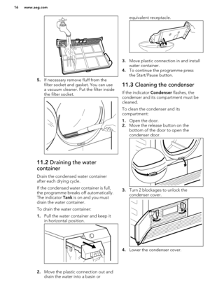 Page 165.If necessary remove fluff from the
filter socket and gasket. You can use a vacuum cleaner. Put the filter inside
the filter socket.
11.2  Draining the water
container
Drain the condensed water container after each drying cycle.
If the condensed water container is full,
the programme breaks off automatically.
The indicator  Tank is on and you must
drain the water container.
To drain the water container:
1. Pull the water container and keep it
in horizontal position.
2. Move the plastic connection out...