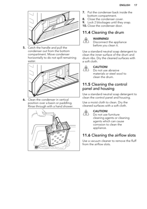 Page 175.Catch the handle and pull the
condenser out from the bottom
compartment. Move condenser
horizontally to do not spill remaining
water.
6. Clean the condenser in vertical
position over a basin or paddling.
Rinse through with a hand shower.
7. Put the condenser back inside the
bottom compartment.
8. Close the condenser cover.
9. Lock 2 blockages until they snap.
10. Close the condenser door.11.4  Cleaning the drumWARNING!
Disconnect the appliance
before you clean it.
Use a standard neutral soap detergent...