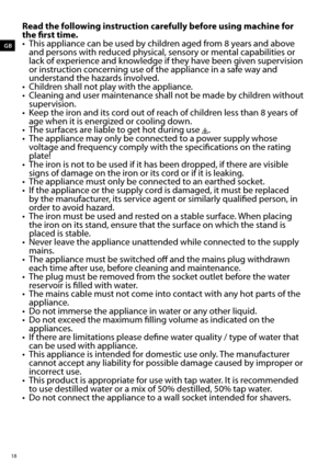 Page 1818
GB
Read the following instruction carefully before using machine for 
the first time.
•	 This	appliance	can	be	used	by	children	aged	from	8	years	and	above	and persons with reduced physical, sensory or mental capabilities or 
lack of experience and knowledge if they have been given supervision 
or instruction concerning use of the appliance in a safe way and 
understand the hazards involved.
•	 Children	shall	not	play	with	the	appliance.
•	 Cleaning	and	user	maintenance	shall	not	be	made	by	children...