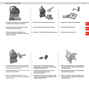 Page 1515 15Cleaning the fine dust filter
1. Press buttons to pull out the fine dust container 
from the bottom of the machine. 2. 
Remove the filter from the fine dust container. 3. Wash the filter with cold water.
1. 
Drücken Sie die Tasten, um den Feinstaubbehälter 
aus dem Boden des Geräts zu entnehmen. 2. 
Filter aus dem Feinstaubbehälter entnehmen. 3. Reinigen Sie den Filter mit kaltem Wasser.
1.  Πιέστε τα κουμπιά για να τραβ\fξετε και να 
αφαιρέσετε το δοχείο λεπτ\fς σκόνης από το κάτω 
μέρος της...
