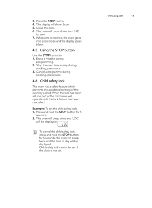 Page 12\b2
ww w.a e g .c o m
3. Pre ss t h e S TO P butto n.
4 . The d is p la y w ill  s h o w : E co n.
\f . Clo se  t h e d oor.
6 . The o ve n w ill  c o unt d ow n f r o m  \f :0 0
to  z e ro .
7. W hen z e ro  is  r e ach ed , t h e o ve n g oes
in to  E co n m od e a n d  t h e d is p la y g oes
b la n k.
4 .\f Usin g  t h e S T O P b utto n
U se  t h e S TO P butto n t o :
\b. Era se  a  m is ta ke  d urin g
p ro g ra m min g .
2. Sto p  t h e o ve n t e m pora rily  d urin g
co okin g , p re ss o nce...