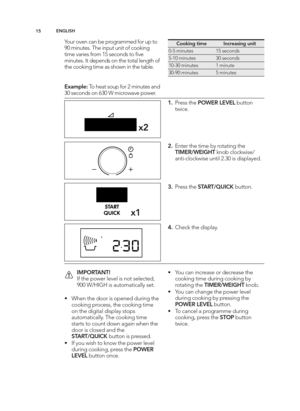 Page 15\b\fEN GLIS H
Yo ur o ve n c a n  b e p ro g ra m med  f o r u p  t o
9 0 m in ute s. T he in p ut u nit  o f c o okin g
tim e v a rie s f r o m  1 5 s e co nd s t o  ﬁ ve
m in ute s. It  d ep end s o n t h e t o ta l  le ng th  o f
th e c o okin g  t im e a s s h o w n in  t h e t a b le .
E xam ple :To  h eat s o up  f o r 2  m in ute s a n d
\f0 s e co nd s o n 6 \f0 W  m ic ro w ave  p ow er.
x \b
x 2
C ookin g  t im eIn cre asin g  u nit
0 �5  m in ute s15 s e co nd s
5�1 0 m in ute s\f0 s e...