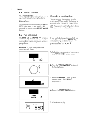 Page 17\b7EN GLIS H
\f.6 Add 3 0 s e co nd s
The STA RT/Q UIC K butto n a llo w s y o u t o
o p era te  t h e t w o f o llo w in g  f u nctio ns:
\b ir e ct S ta rt
Y o u c a n  d ir e ctly  s ta rt c o okin g  o n 9 00 W \b
HIG H m ic ro w ave  p ow er le ve l  f o r \f 0
se co nd s b y p re ssin g  t h e S TA RT/Q UIC K
butto n.
E xte nd  t h e c o okin g  t im e
Yo u c a n  e xte nd  t h e c o okin g  t im e f o r
m ult ip le s o f \f 0 s e co nd s if  t h e b utto n is
p re sse d  w hile  t h e o ve n is...