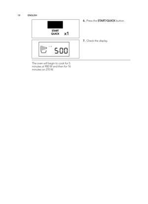 Page 19\b9EN GLIS H
x\b
6 .  P re ss t h e S TA RT/Q UIC K butto n.
7 .  C heck t h e d is p la y.
T he o ve n w ill  b eg in  t o  c o ok f o r 5
m in ute s a t 9 00 W  a n d  t h en f o r 1 6
m in ute s o n 2 70 W .
AEG_EN240_MS_AF14_TINS-B102_Layout 1  12/01/2015  08:55  Page 19 