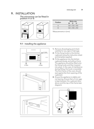 Page 2828
www.aeg.com
9. INSTALLATION
The microwave can be fitted in
position A or B:
A B
Conventional
oven
PositionNiche size
          W      D      H
A560 x 550 x 450
B560 x 500 x 450
Measurements in (mm)
9.\b Installing the appliance
4 mm
4 mm
4 mm
\b.Remove all packaging and check
carefully for any signs of damage.
2. Fit the ﬁxing hooks to the kitchen
cupboard using the instruction sheet
and template supplied. 
3. Fit the appliance into the kitchen
cupboard slowly, and without force.
The appliance should...