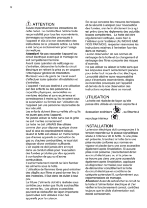 Page 12
12
 ATTENTIONSuivre impérativement les instructions de 
cette notice. Le constructeur décline toute 
responsabilité pour tous les inconvénients, 
dommages ou incendies provoqués à 
l’appareil et dûs à la non observation des 
instructions de la  présente notice. La hotte 
a été conçue exclusivement pour l’usage 
domestique.
Attention! Ne pas raccorder l’appareil au 
circuit électrique avant que le montage ne 
soit complètement terminé. 
Avant toute opération de nettoyage ou 
d’entretien, débrancher la...