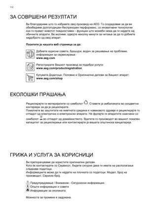 Page 112
11 2
ЗА СОВРШЕНИ  РЕЗУЛТАТИ
Ви  благодариме  што  го  избравте  овој  производ  на  AEG.  Го создадовме  за  да  ви  
обезбедиме  долгогодишен  беспрекорен  перформанс , со  иновативни  технологии  
кои  го  прават  животот  поедноставен  - функции  што  можеби  нема  да  ги  најдете  кај  
обичните  апарати . Ве  молиме , одвојте  неколку  минути  за  читање  за  да  го  добиете  
најдоброто  од  овој  апарат .
Посетете
  ја  нашата  веб  страница  за  да :
Добиете  корисни  совети , брошури , водич...