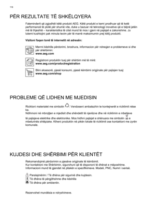 Page 116
11 6
PËR REZULTATE TË SHKËLQYERA
Faleminderit që zgjodhët këtë produkt AEG. Këtë produk\
t e kemi prodhuar që të ketë 
performancë të plotë për shumë vite, duke u bazuar në \
teknologji inovative që e bëjnë jetën 
më të thjeshtë – karakteristika të cilat mund të mos i\
 gjeni në pajisjet e zakonshme. Ju 
lutemi kushtojini pak minuta lexim për të marrë maksimumin prej\
 këtij produkti.
Vizitoni faqen tonë të internetit në adresën:Merrni këshilla përdorimi, broshura, informacion për ndreqjen e\...