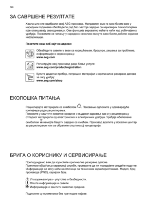 Page 120
120
ЗА САВРШЕНЕ  РЕЗУЛТАТЕ
Хвала  што  сте  одабрали  овај  AEG  производ . Направили  смо  га  како  бисмо  вам  у  
наредним  годинама  обезбедили  рад  без  застоја  заједно  са  најновијим  технологијама  
које  олакшавају  свакодневицу . Ове  функције  вероватно  нећете  наћи  код  уобичајених  
уређаја . Посветите  се  читању  у  наредних  неколико  минута  како  бисте  добили  корисне  
информације .
Посетите  наш  веб  сајт  на
 адреси :
Обезбедите  савете  у  вези  са  коришћењем , брошуре ,...