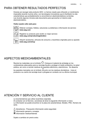 Page 19
19
ESPAÑOL
PARA OBTENER RESULTADOS PERFECTOS
Gracias por escoger este producto AEG. Lo hemos creado para ofrecerle un\
 rendimiento 
impecable durante muchos años, con tecnologías innovadoras que le \
facilitarán la vida: 
características que probablemente no encontrará en electrodomés\
ticos corrientes. 
Lea durante algunos minutos este documento para aprovechar al máximo \
este 
electrodoméstico.
Visite nuestro sitio web para:
Obtener consejos, folletos, soluciones a problemas e información de s\...