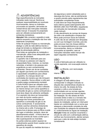 Page 24
24
 ADVERTÊNCIASSiga especiﬁ camente as instruções 
indicadas neste manual. Declina-se 
qualquer responsabilidade por eventuais 
inconvenientes, danos ou incêndios 
provocados ao aparelho, derivantes da 
inobservância das instruções indicadas 
neste manual. O exaustor foi projectado 
para ser utilizado exclusivamente em 
ambientes domésticos.
Atenção!  Não conectar o aparelho à rede 
elétrica enquanto a instalação não tiver sido 
totalmente completada. 
Antes de qualquer limpeza ou manutenção, 
desligar...