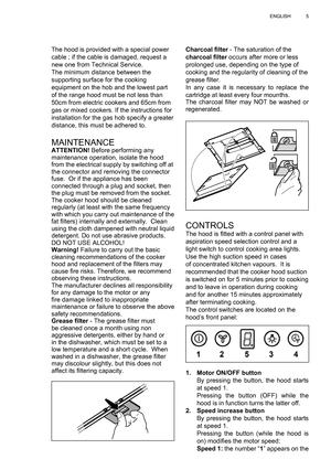 Page 5
5
ENGLISH
Charcoal  ﬁ lter  - The saturation of the 
charcoal  ﬁ lter  occurs after more or less 
prolonged use, depending on the type of 
cooking and the regularity of cleaning of the 
grease  ﬁ lter.
In any case it is necessary to replace the 
cartridge at least every four mounths.
The charcoal  ﬁ lter may NOT be washed or 
regenerated.
CONTROLSThe hood is  ﬁ tted with a control panel with 
aspiration speed selection control and a 
light switch to control cooking area lights.
Use the high suction...