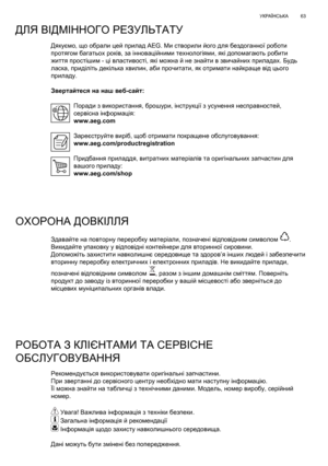 Page 63
63
УКРАЇНСЬКА
Дякуємо , що  обрали  цей  прилад  AEG. Ми створили  його  для  бездоганної  роботи  
протягом  багатьох  років , за  інноваційними  технологіями , які  допомагають  робити  
життя  простішим  - ці властивості , які  можна  й  не  знайти  в  звичайних  приладах . Будь  
ласка , приділіть  декілька  хвилин , аби  прочитати , як  отримати  найкраще  від  цього  
приладу .
Звертайтеся  на  наш  веб -сайт :
Поради
  з  використання , брошури , інструкції  з  усунення  несправностей , 
сервісна...