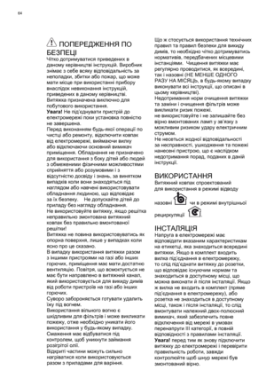 Page 64
64
 ПОПЕРЕДЖЕННЯ ПО  
БЕЗПЕЦІ
Чітко  дотримуватися  приведених  в  
даному  керівництві  інструкцій . Виробник  
знімає  з  себе  всяку  відповідальність  за  
неполадки , збитки  або  пожар , що  може  
мати  місце  при  використанні  прибору  
внаслідок  невиконання  інструкцій , 
приведених  в  даному  керівництві . 
Витяжка  призначена  виключно  для  
побутового  використання .
Увага ! Не  під ’єднувати  пристрій  до  
електромережі  поки  установка  повністю  
не  завершена . 
Перед
  виконанням...