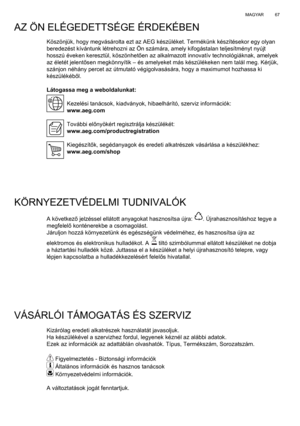 Page 67
67
MAGYAR
Köszönjük, hogy megvásárolta ezt az AEG készülék\
et. Termékünk készítésekor egy olyan 
beredezést kívántunk létrehozni az Ön számára, amel\
y kifogástalan teljesítményt nyújt 
hosszú éveken keresztül, köszönhet ően az alkalmazott innovatív technológiáknak, amelyek 
az életét jelent ősen megkönnyítik – és amelyeket más készülékeken\
 nem talál meg. Kérjük, 
szánjon néhány percet az útmutató végigolvasásár\
a, hogy a maximumot hozhassa ki 
készülékéb ől.
Látogassa meg a weboldalunkat: Kezelési...